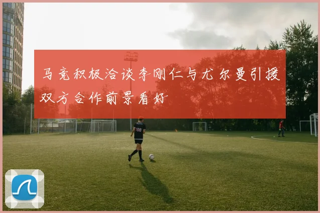 马竞积极洽谈李刚仁与尤尔曼引援双方合作前景看好