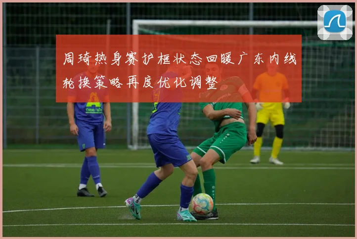 周琦热身赛护框状态回暖广东内线轮换策略再度优化调整