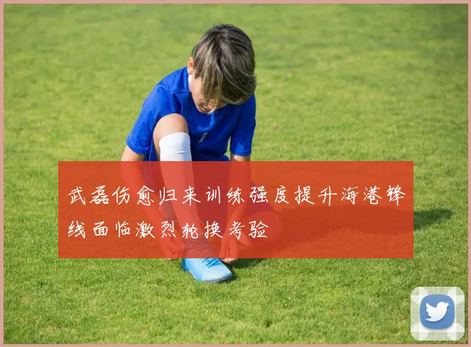 武磊伤愈归来训练强度提升海港锋线面临激烈轮换考验