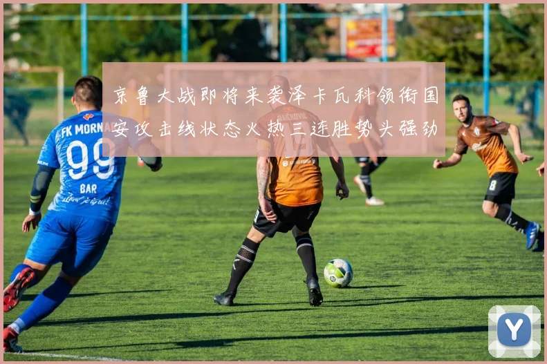 京鲁大战即将来袭泽卡瓦科领衔国安攻击线状态火热三连胜势头强劲