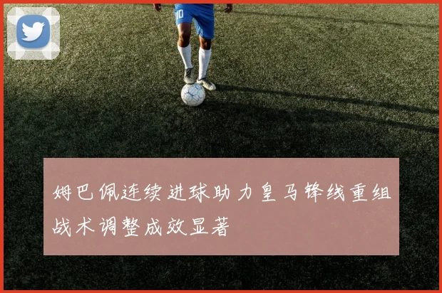 姆巴佩连续进球助力皇马锋线重组战术调整成效显著