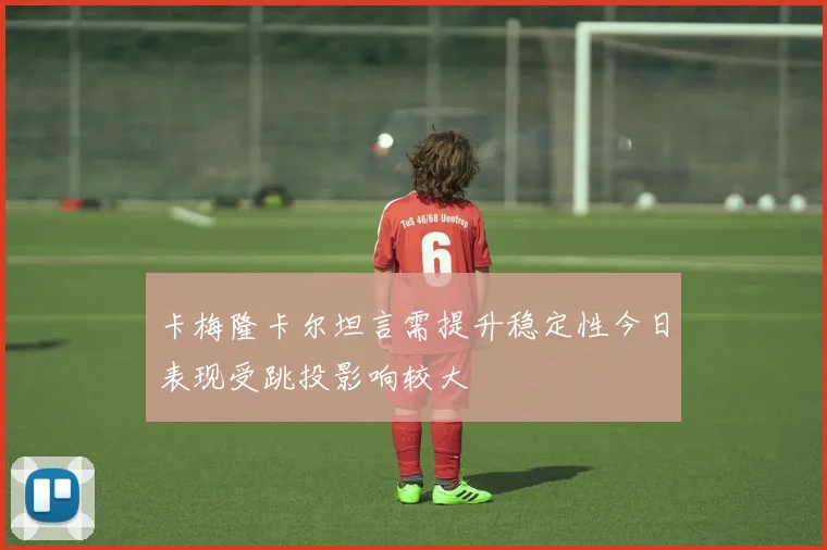 卡梅隆卡尔坦言需提升稳定性今日表现受跳投影响较大