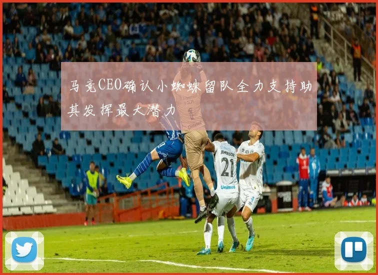 马竞CEO确认小蜘蛛留队全力支持助其发挥最大潜力